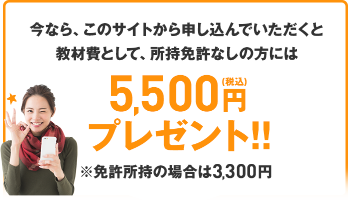 さらに、今なら、このサイトから申し込んでいただくと教材費として、所持免許なしの方には5,400円（税込）プレゼント!!※免許所持の場合は3,300円