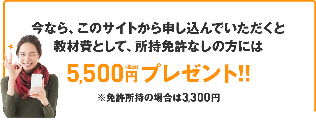 さらに、今なら、このサイトから申し込んでいただくと教材費として、所持免許なしの方には5,500円（税込）プレゼント!!※免許所持の場合は3,300円